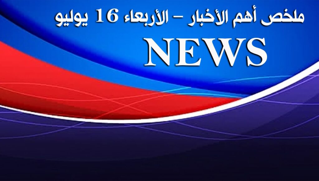 ملخص أهم الأخبار – الأربعاء 16 يوليو